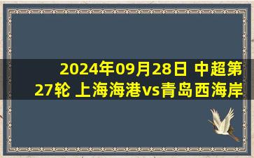 2024年09月28日 中超第27轮 上海海港vs青岛西海岸 全场录像